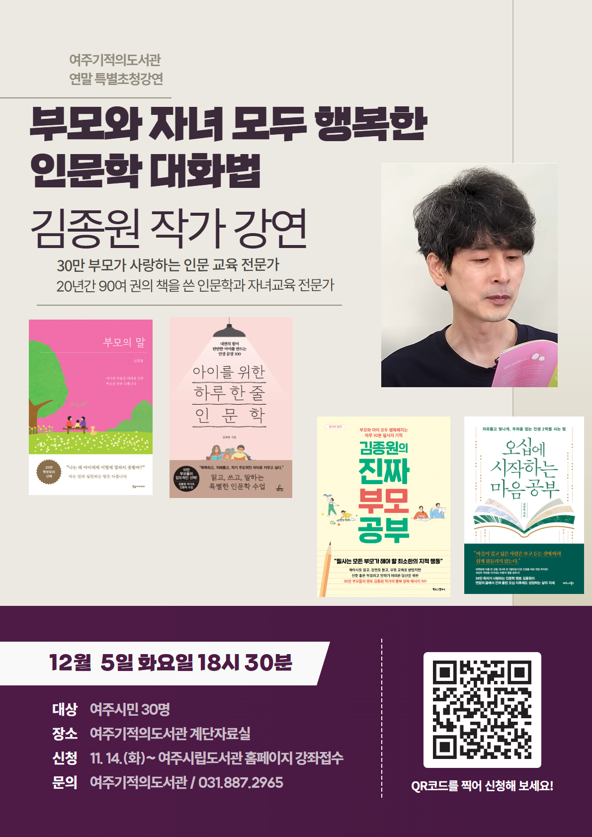 여주기적의도서관 연말 특별초청 강연. [부모와 자녀 모두 행복한 인문학대화법] 김종원 작가 강연. 30만 부모가 사랑하는 인문 교육전문가. 20년간 90여 권의 책을 쓴 인문학과 자녀교육 전문가. -일시: 12월 5일 화요일 18시 30분. -대상: 여주시민 30명 -장소: 여주기적의 도서관 계단자료실. -신청: 11.14(화)~ 여주시립도서관 홈페이지 강좌접수. -문의: 여주기적의 도서관 031-887-2965