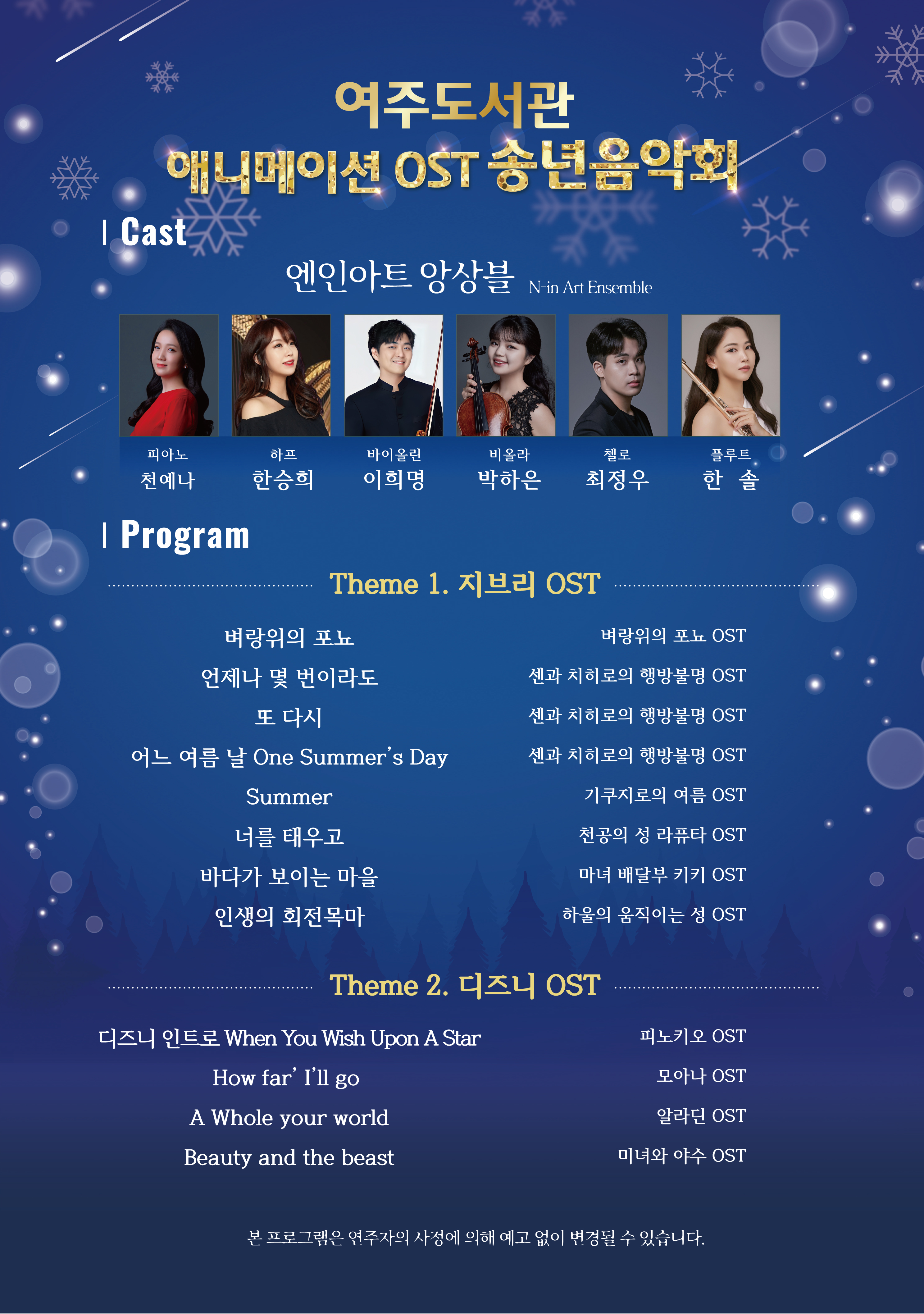 여주도서관 애니메이션 OST 송년음악회  ✦ 엔인아트 앙상블 ✦ - 피아노, 바이올린, 비올라, 첼로, 플루트, 하프 -  PROGRAM  Theme1. 지브리 OST   벼랑위의 포뇨 - 벼랑위의 포뇨 OST -  언제나 몇 번이라도 - 센과 치히로의 행방불명 OST -   또 다시 - 센과 치히로의 행방불명 OST -  어느 여름 날 One Summer’s Day - 센과 치히로의 행방불명 OST -  Summer - 기쿠지로의 여름 OST -  너를 태우고 - 천공의 성 라퓨타 OST -  바다가 보이는 마을 - 마녀 배달부 키키 OST -  인생의 회전목마 - 하울의 움직이는 성 OST -   Theme2. 디즈니 OST   디즈니 인트로 When You Wish Upon A Star - 피노키오 OST -   How far’ I’ll go - 모아나 OST -  A Whole your world - 알라딘 OST -  Beauty and the beast – 미녀와 야수 OST -    본 프로그램은 연주자의 사정에 의해 예고 없이 변경될 수 있습니다.