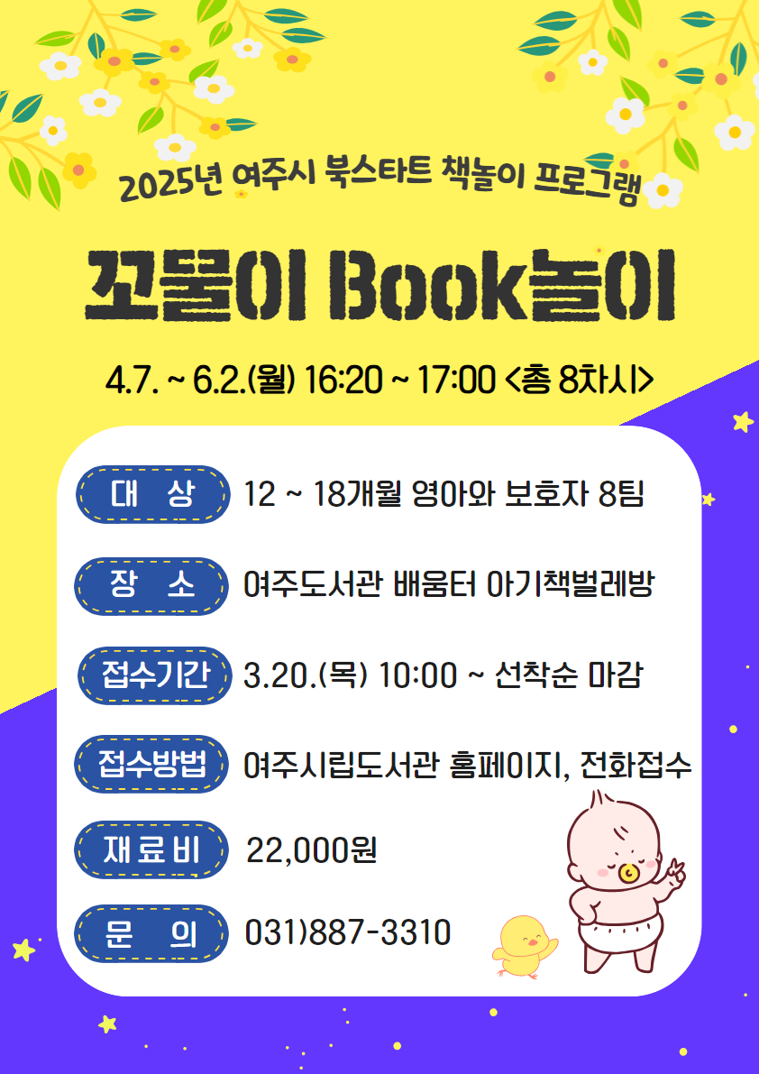 2025년 여주시 북스타트 책놀이 프로그램 : 꼬물이 BOOK놀이 4.7. ~ 6.2.(월) 16:20~17:00(총 8차시) / 대상 : 12~18개월 영아와 보호자 8팀 / 장소 : 여주도서관 배움터 아기책벌레방 / 접수기간 : 3.20.(목) 10:00 ~ 선착순 마감 / 접수방법 : 여주시립도서관 홈페이지, 전화접수 / 재료비 : 22,000원 / 문의 : 031)887-3310