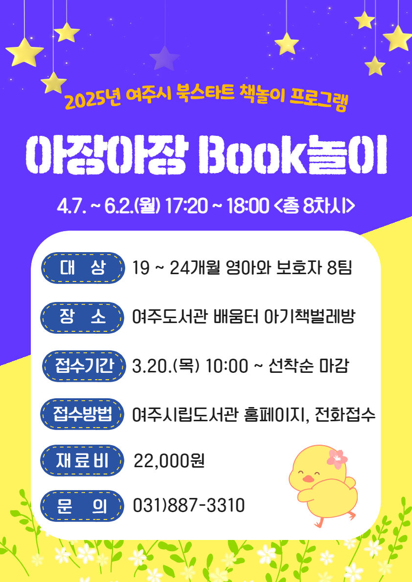 2025년 여주시 북스타트 책놀이 프로그램 : 아장아장 BOOK놀이 4.7. ~ 6.2.(월) 17:20~18:00(총 8차시) / 대상 : 19~24개월 영아와 보호자 8팀 / 장소 : 여주도서관 배움터 아기책벌레방 / 접수기간 : 3.20.(목) 10:00 ~ 선착순 마감 / 접수방법 : 여주시립도서관 홈페이지, 전화접수 / 재료비 : 22,000원 / 문의 : 031)887-3310