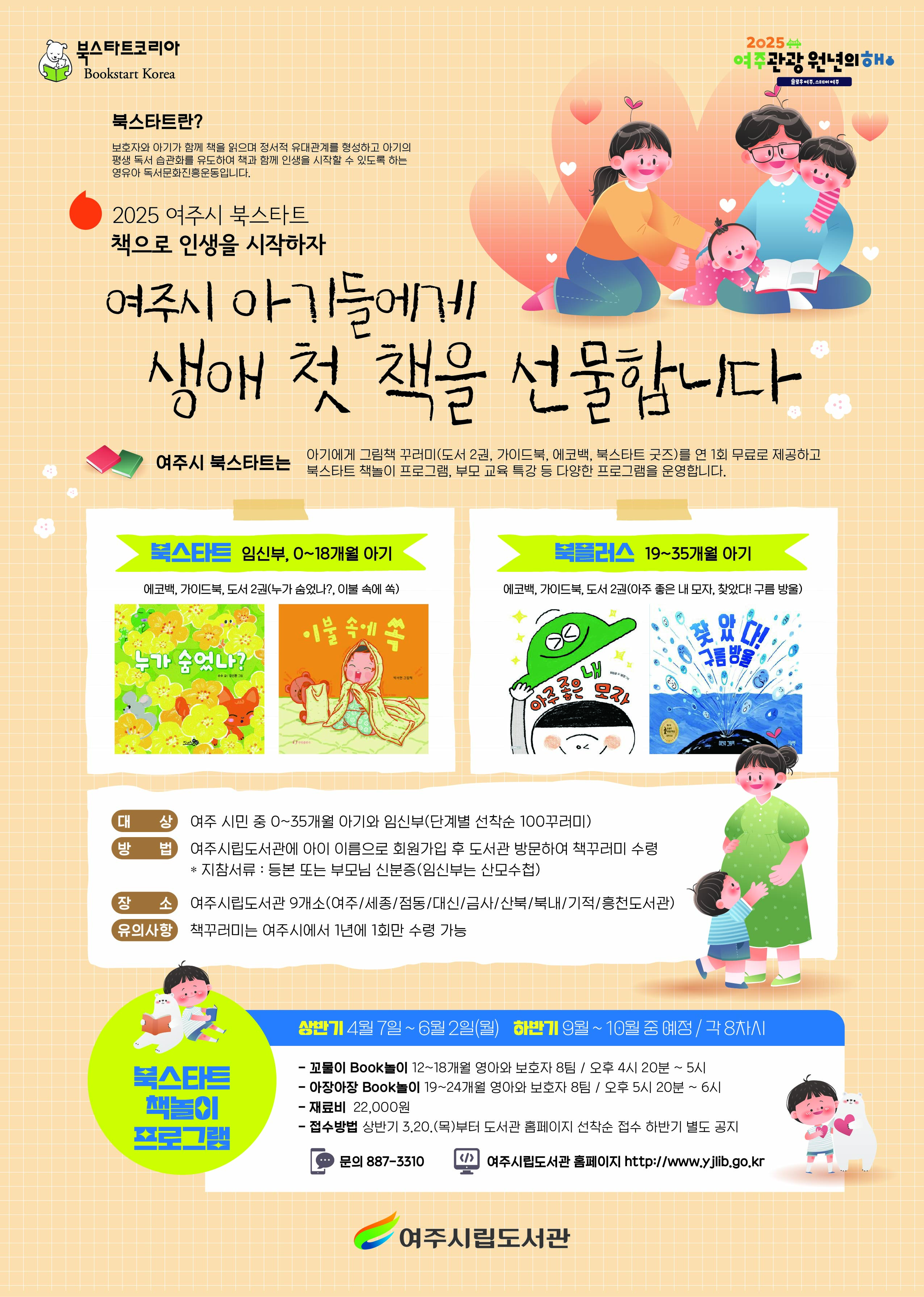 여주시 아기들에게 생애 첫 책을 선물 합니다.   <북스타트 책꾸러미 배부 >  - 기간 : 2025년 4월 1일(화) ~ 책꾸러미 소진시까지  - 장소 : 여주시립 9개 도서관(여주/세종/점동/대신/금사/산북/북내/흥천/여주기적의도서관)  - 대상 : 여주시민 중 0~35개월 아기와 임신부(단계별 100꾸러미)  - 방법 : 여주시립도서관에 아이 이름으로 도서관 회원 가입 후 도서관 방문하여 책꾸러미 수령(등본 또는 부모님 신분증 지참)  - 책꾸러미 구성    북스타트(임신부, 0~18개월 아기) : 독서지도 가이드북, 그림책 2권(누가 숨었나?, 이불 속에 쏙), 아기양말   북플러스(19~35개월 아기) : 독서지도 가이드북, 그림책 2권(아주 좋은 내 모자, 찾았다! 구름 방울), 아기 스카프  - 유의사항 : 책꾸러미는 여주시에서 1년에 1회만 수령 가능