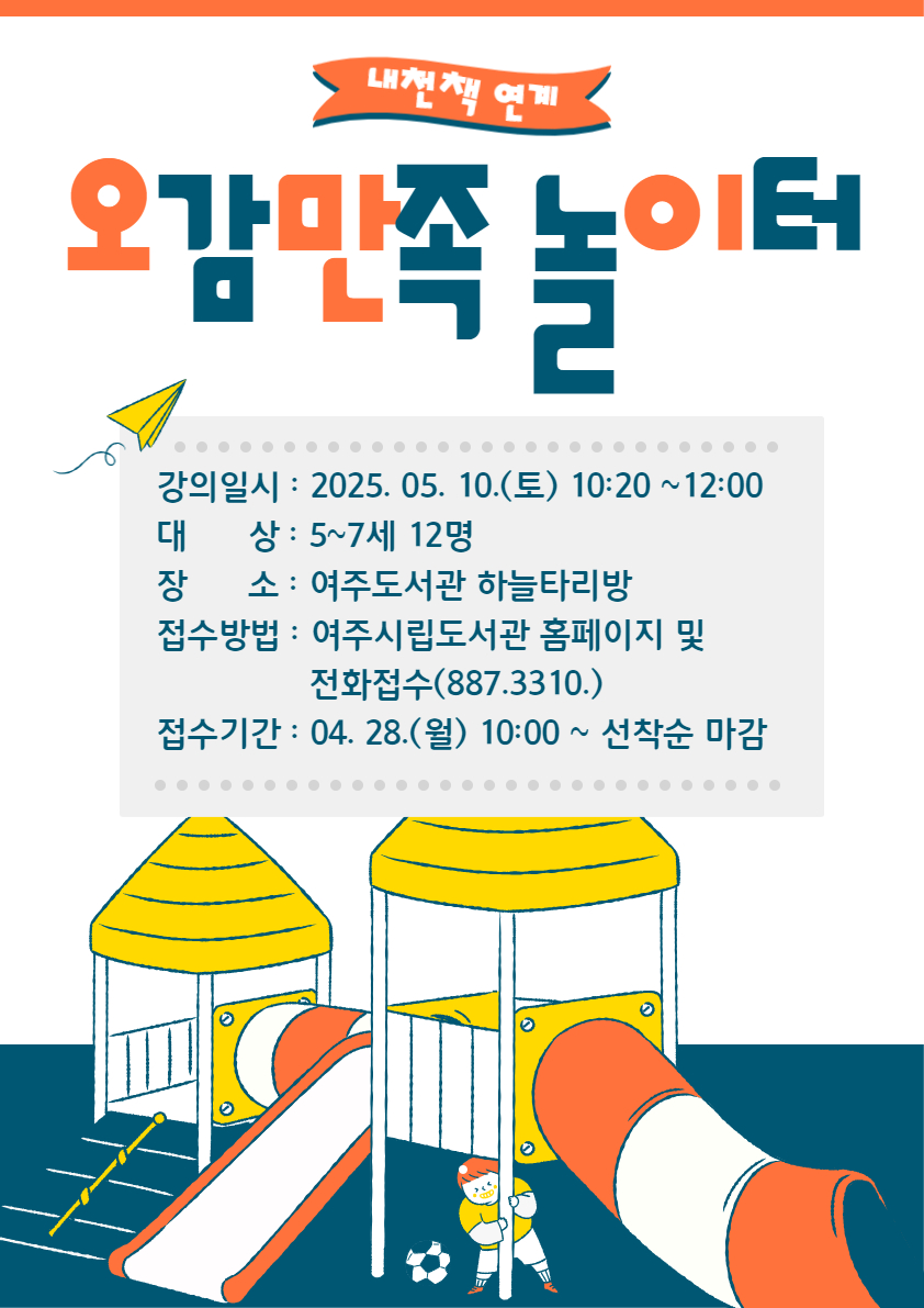 1. 접수기간 : 2025. 04. 28.(월) 10:00 ~ 선착순 마감  2. 접수방법 : 여주시립도서관 홈페이지 강좌 신청 또는 전화 접수  3. 모집대상 : 5~7세 12명  4. 강의일자 : 2025. 05. 10.(토) 10:20~12:00  5. 운영장소 : 여주도서관 하늘타리방   6. 프로그램 내용 : 그림책을 읽고 책과 연계된 다양한 재미있는 활동 놀이 강좌  7. 문의 : 여주도서관 031)887-3310   * 자세한 내용은 강의계획서를 참고해 주시기 바랍니다!  ※ 신청 시 반드시 비고란에 어린이 이름, 나이 등을 기입해 주시기 바랍니다.  ※ 1인 1아이디 신청 가능, 비고란에 여러 명을 적으셔도 1명만 접수됩니다.