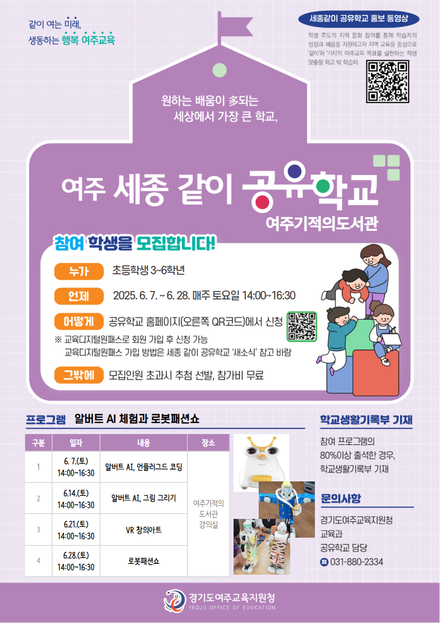 같이여는미래 생동하는 행복여주교육 원하는 배움이 다되는 세상에서 가장 큰 학교, 여주세종같이공유학교여주기적의도서관, 참여학생을모집합니다, 누가 초등학생3~6학년, 언제 2025. 6. 7.(토) ~ 6.28.(토) 매주토요일 14:00~16:30, 어떻게 공유학교 홈페이지에서 신청, 교육디지털원패스로 회원가입 후 신청 가능, 교육디지털원패스 가입 방법은 세종같이공유학교 새소식 참고 바람, 그밖에 모집인원초과시 추첨선발, 참가비 무료, 프로그램 알버트AI 체험과 로봇패션쇼, 6월 7일 알버트AI, 언플러그드 코딩, 6월 14일 알버트AI, 그림 그리기, 6월 21일 VR창의아트, 6월 28일 로봇패션쇼, 장소 여주기적의도서관 강의실, 생활기록부 기대 80프로이상 출석할 경우, 문의사항 경기도여주교육지원청 교육과 공유학교 담당 0318802334