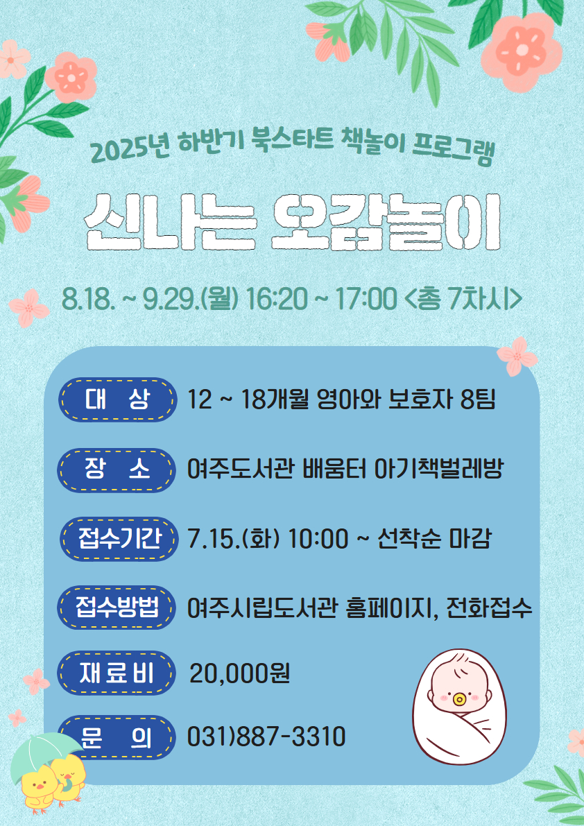 2025년 하반기 북스타트 책놀이 프로그램  신나는 오감놀이 운영기간 : 25. 08. 18.~09.29.(월) 16:20~17:00(총 7차시)  대상 : 12~18개월 영아와 보호자 8팀 장소 : 여주도서관 배움터 아기책벌레방 접수기간 : 25. 07. 15.(화) 10:00~선착순 마감 접수방법 : 여주시립도서관 홈페이지, 전화접수 가능 재료비 : 20,000원 문의 : 031)887-3310