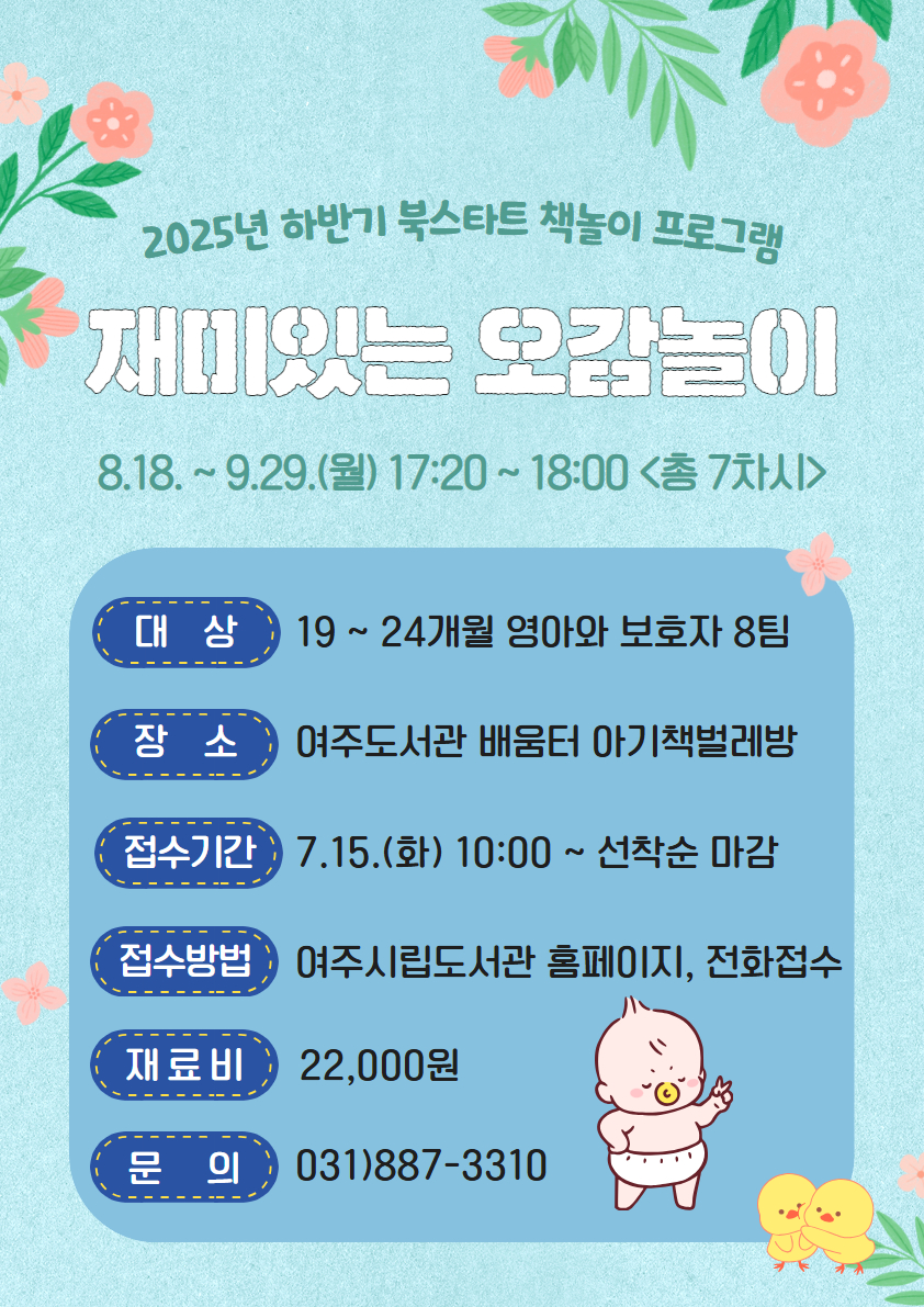 2025년 하반기 북스타트 책놀이 프로그램  재미있는 오감놀이 운영기간 : 25. 08. 18.~09.29.(월) 17:20~18:00(총 7차시)  대상 : 19~24개월 영아와 보호자 8팀 장소 : 여주도서관 배움터 아기책벌레방 접수기간 : 25. 07. 15.(화) 10:00~선착순 마감 접수방법 : 여주시립도서관 홈페이지, 전화접수 가능 재료비 : 22,000원 문의 : 031)887-3310