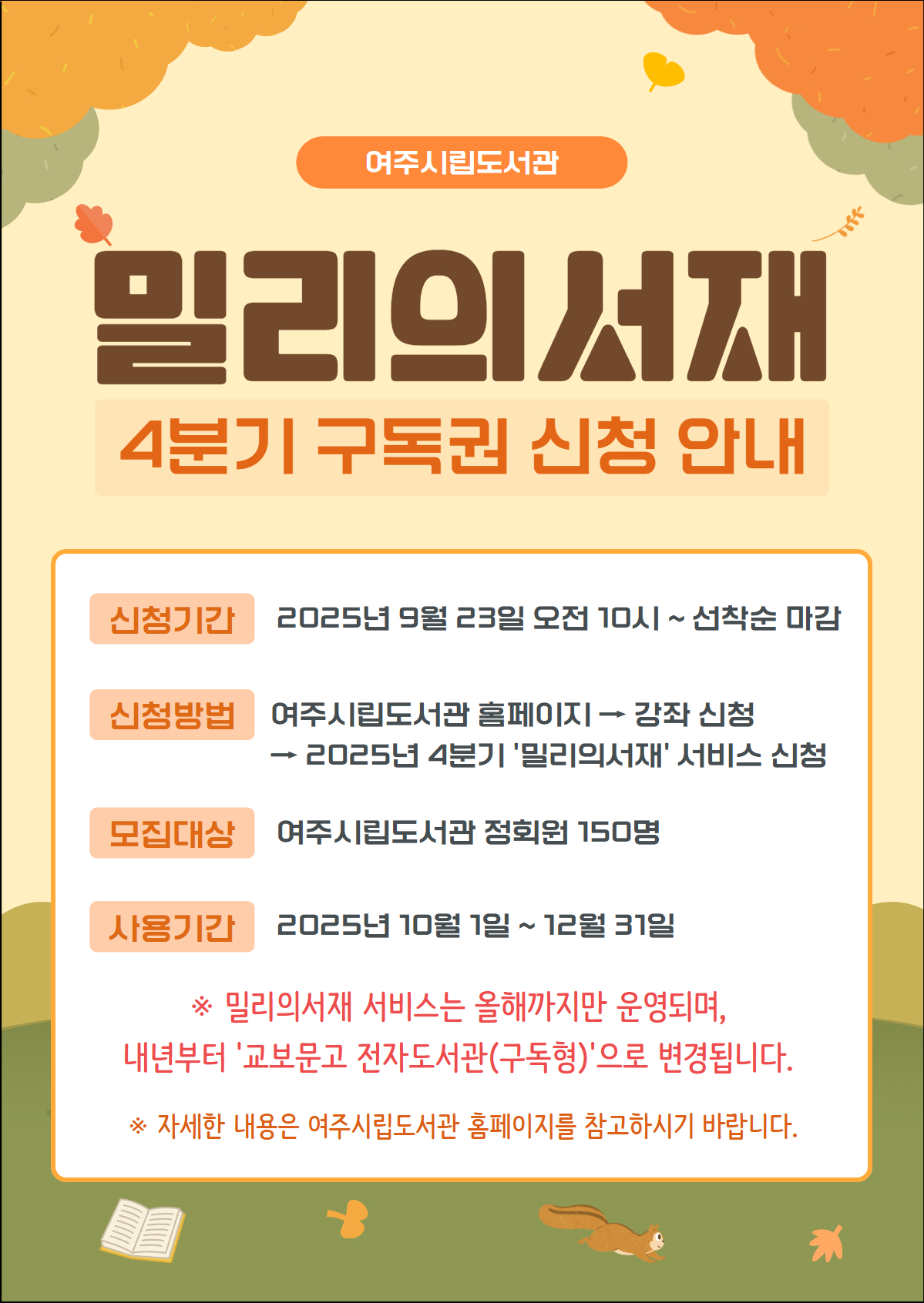 밀리의서재 4분기 구독권 신청안내 신청기간 2025년9월23일 오전10시 ~ 선착순 마감  신청방법  여주시립도서관홈페이지-> 강좌신청->2025년 4분기 밀리의서재 서비스 신청  모집대상 여주시립도서관 정회원 150명  사용기간 2025년 10월1일 ~ 12월31일  밀리의서재 서비스는 올해까지만 운영되며, 내년부터 교보문고 전자도서관(구독형)으로 변경됩니다. 자세한 내용은 여주시립도서관 홈페이지를 참고하시기 바랍니다