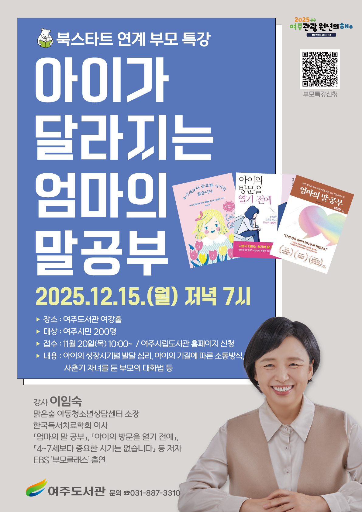 여주도서관 북스타트 연계 부모 특강 「아이가 달라지는 엄마의 말 공부」 수강생 모집  ★ 일 시 : 2025. 12. 15.(월) 저녁 7시 ★ 장 소 : 여주도서관 여강홀 ★ 대 상 : 여주시민 200명 ★ 강 사 : 이임숙(맑은숲 아동청소년상담센터 소장 / ‘엄마의 말 공부’ 저자) ★ 내 용 : 아이의 성장 시기별 발달 심리, 아이의 기질에 따른 소통방식, 사춘기 자녀와의 대화법 등 자녀 양육 코칭 ★ 접수기간 : 2025. 11. 20.(목) ~ 선착순 접수 ★ 접수방법 : 여주시립도서관 홈페이지 ★ 문 의 : 031)887-3310