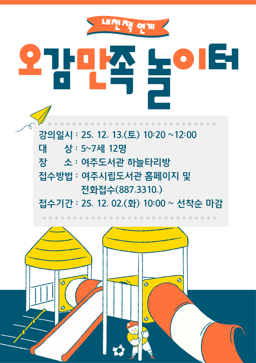 [내천책 연계특강] 여주도서관 '오감만족 놀이터' 12월 수강생 모집 1. 접수기간 : 2025. 12. 2.(화) 10:00 ~ 선착순 마감  2. 접수방법 : 여주시립도서관 홈페이지 강좌 신청 또는 전화 접수  3. 모집대상 : 5~7세 어린이 12명  4. 강의일자 : 2025. 12. 13.(토) 10:20~12:00  5. 운영장소 : 여주도서관 하늘타리방   6. 프로그램 내용 : 그림책을 읽고 책과 연계된 다양하고 재미있는 체험 놀이 강좌  7. 문의 : 여주도서관 031)887-3310   * 자세한 내용은 강의계획서를 참고해 주시기 바랍니다!  ※ 신청 시 반드시 비고란에 어린이 이름, 나이 등을 기입해 주시기 바랍니다. ※ 1인 1아이디 신청 가능, 비고란에 여러 명을 적으셔도 1명만 접수됩니다.