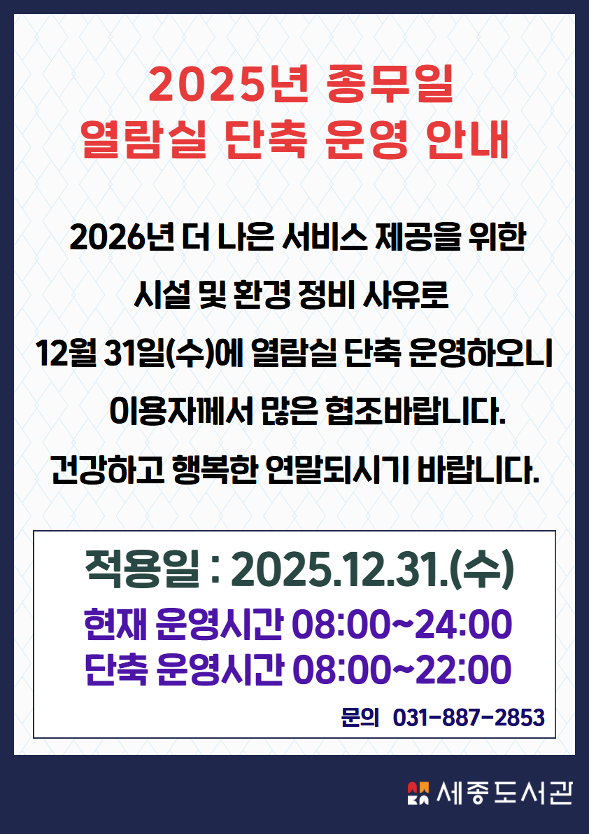   2025년 종무일  열람실 단축 운영 안내 2026년 더 나은 서비스 제공을 위한       시설 및 환경 정비 사유로  12월 31일(수)에 열람실 단축 운영하오니     이용자께서 많은 협조바랍니다. 건강하고 행복한 연말되시기 바랍니다. 적용일 : 2025.12.31.(수) 현재 운영시간 08:00~24:00 단축 운영시간 08:00~22:00 문의   031-887-2853 