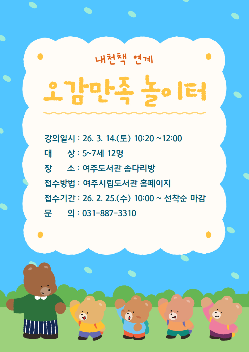 [내천책 연계특강] 여주도서관 오감만족 놀이터 3월 수강생 모집    1. 접수기간 : 2026. 2. 25.(수) 10:00 ~ 선착순 마감  2. 접수방법 : 여주시립도서관 홈페이지 강좌 신청  3. 모집대상 : 5~7세 어린이 12명  4. 강의일자 : 2026. 3. 14.(토) 10:20~12:00  5. 운영장소 : 여주도서관 솜다리방   6. 프로그램 내용 : 그림책을 읽고 책과 연계된 다양하고 재미있는 체험 놀이 강좌  7. 문의 : 여주도서관 031)887-3310