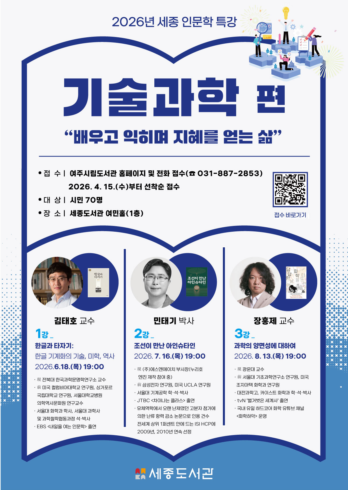 2026년 세종 인문학 특강 기술과학 편 배우고 익히며 지혜를 얻는 삶 접수 여주시립도서관 홈페이지 및 전화 접수(031-887-2853) 2026. 4. 15.(수)부터 선착순 접수 대상 시민 70명 장소 세종도서관 여민홀(1층) 김태호 교수 1강 한글과 타자기: 한글 기계화의 기술, 미학, 역사 민태기 박사 2강 조선이 만난 아인슈타인 장홍제 교수 3강 과학의 양면성에 대하여