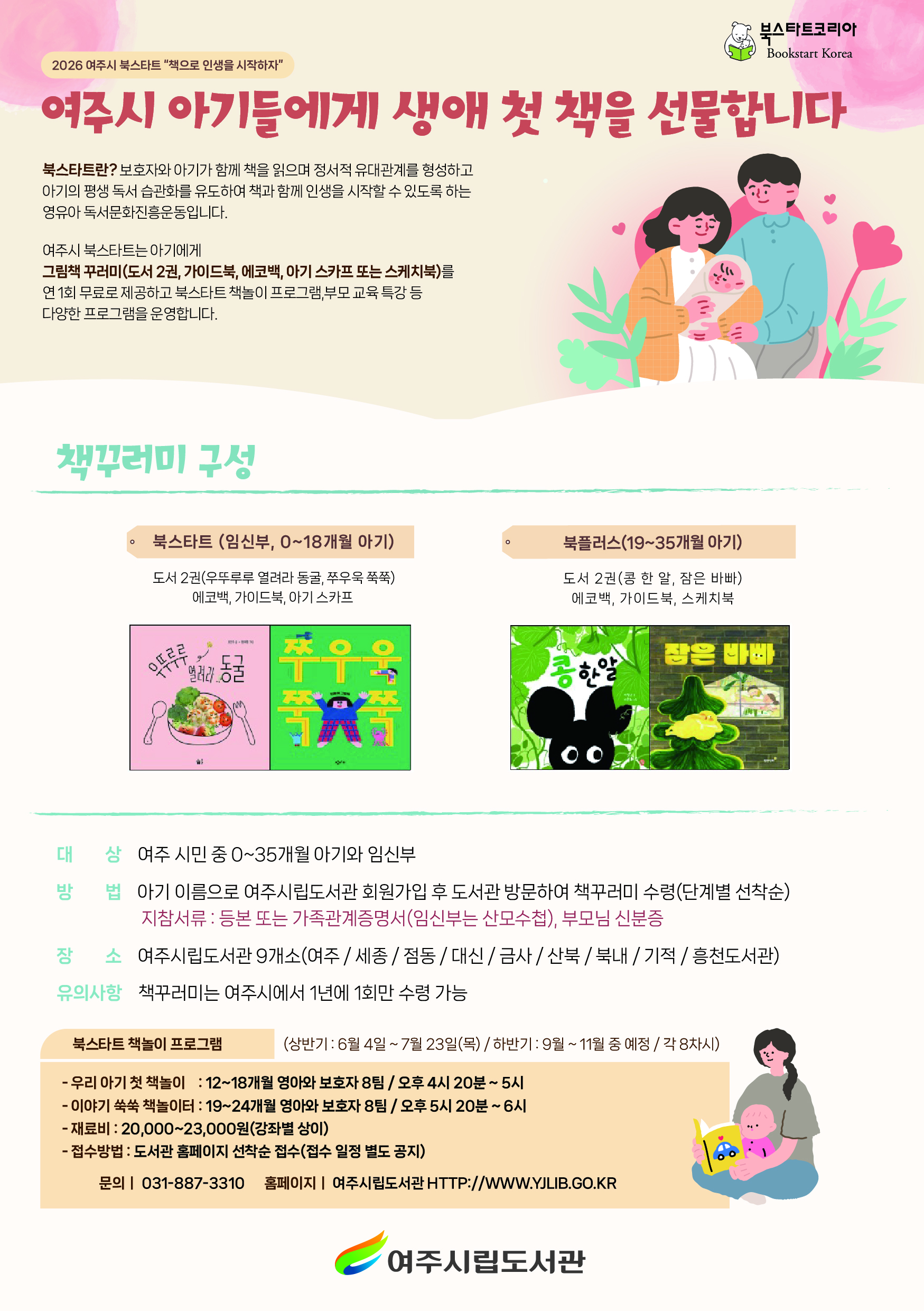 여주시 아기들에게 생애 첫 책을 선물 합니다.   <북스타트 책꾸러미 배부 >  - 기간 : 2026년 4월 1일(수) ~ 책꾸러미 소진시까지  - 장소 : 여주시립 9개 도서관(여주/세종/점동/대신/금사/산북/북내/흥천/여주기적의도서관)  - 대상 : 여주시민 중 0~35개월 아기와 임신부  - 방법 : 여주시립도서관에 아이 이름으로 도서관 회원 가입 후 도서관 방문하여 책꾸러미 수령(등본 또는 가족관계증명서, 임신부는 산모수첩 지참)  - 책꾸러미 구성    북스타트(임신부, 0~18개월 아기) : 독서지도 가이드북, 그림책 2권(우뚜루루 열려라 동굴, 쭈우욱 쭉쭉), 아기 스카프   북플러스(19~35개월 아기) : 독서지도 가이드북, 그림책 2권(콩 한 알, 잠은 바빠), 스케치북  - 유의사항 : 책꾸러미는 여주시에서 1년에 1회만 수령 가능