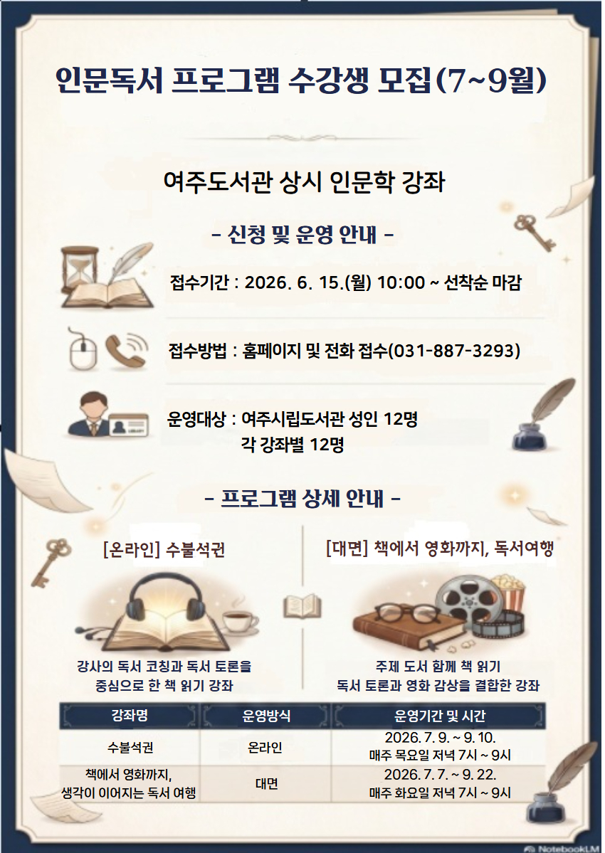 인문독서 프로그램 수강생 모집(7~9월)  - 운영기간 : 2026년 7 ~ 9월 - 운영대상 : 각 강좌별 성인 12명 - 접수기간 : 2026. 6. 15.(월) 10:00 ~ 선착순 마감 - 접수방법 : 여주시립도서관 홈페이지 또는 전화 접수 - 문의전화 : 여주도서관 031-887-3293