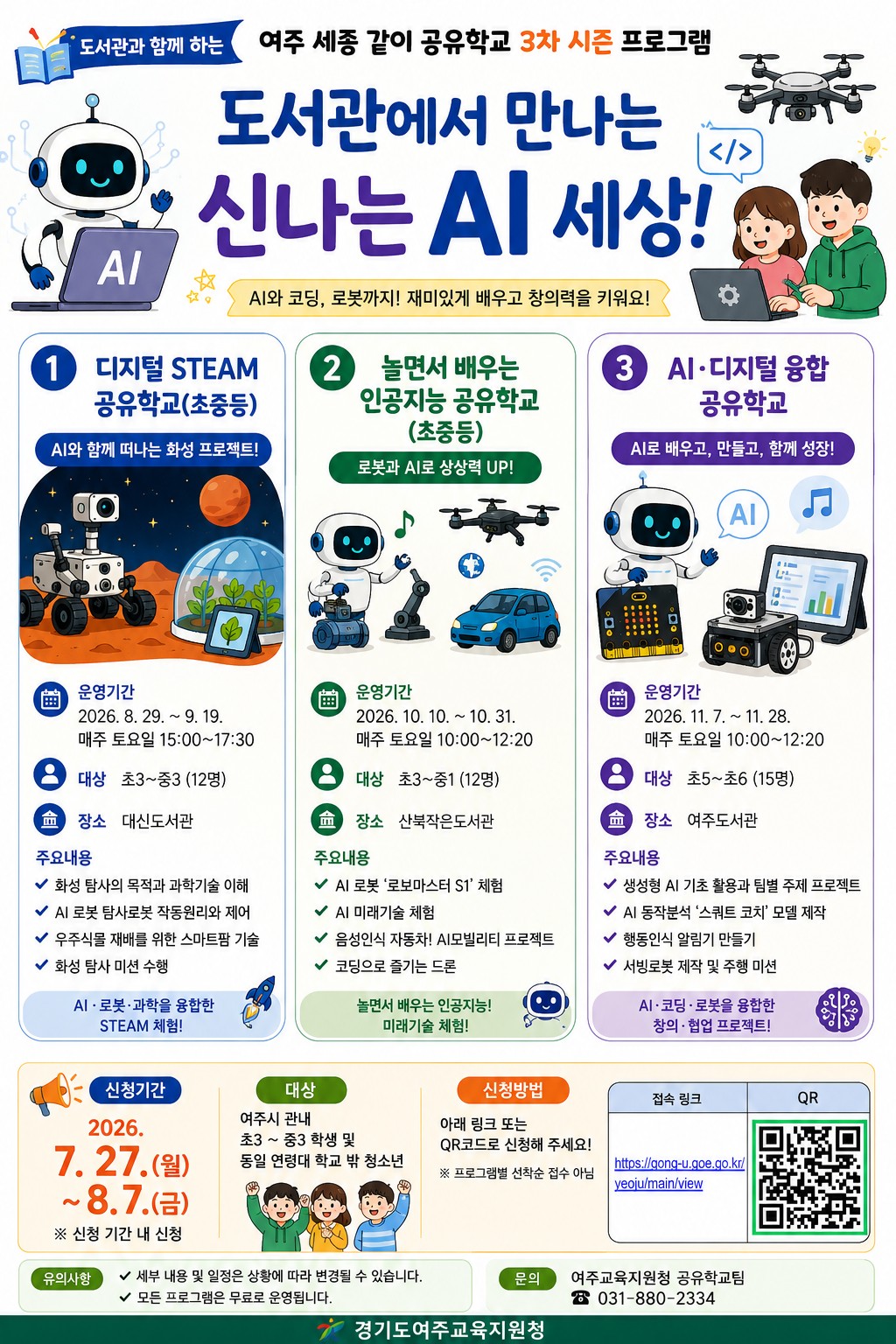 '도서관에서 만나는 신나는 AI 세상' 수강생 모집 - 기간 : 2026. 8. 29. ~ 11. 28. (※ 프로그램별 상이함) - 대상 : 초등 3학년 ~ 중등 3학년 (※ 프로그램별 상이함) - 장소 : 여주시립도서관(대신/산북/여주) - 내용 : 여주교육청 연계 프로그램인 '여주 세종 같이 공유학교'로 로봇, 드론 등을 활용한 AI 코딩 프로그램 - 접수 : 2026. 7. 27.(월) ~ 8. 7.(금) / 세종같이 공유학교 홈페이지 신청 - 문의 : 031-887-3293