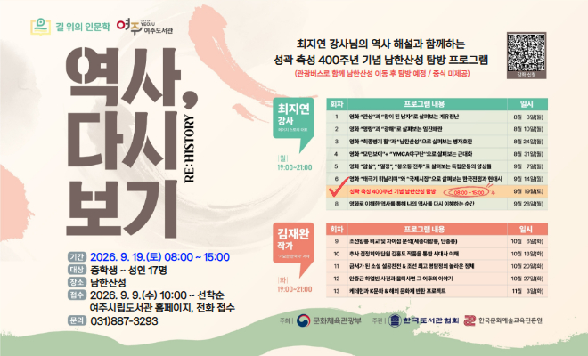 [여주도서관 '길 위의 인문학 : 역사, 다시 보기' 남한산성 탐방 추가 참여자 모집]     1. 탐방일시 : 2026. 9. 19.(토) 08:00 ~ 15:00  2. 참여대상 : 중학생 ~ 성인 17명  3. 탐방장소 : 남한산성  4. 운영내용 : 최지연 강사님의 역사 해설과 함께 진행되는 병자호란 발발 130주년 기념 남한산성 탐방 프로그램                    (※ 9월 19일 오전 8시 신륵사 주차장에 집결, 관광버스로 함께 이동 후 남한산성 탐방 / 간식 제공, 중식 미제공(개별 자유 시간에 식사 가능))  5. 접수기간 : 2026. 9. 9.(수) 10:00 ~ 선착순 마감  6. 접수방법 : 여주시립도서관 홈페이지 또는 전화 접수  7. 문의전화 : 여주도서관 031-887-3293