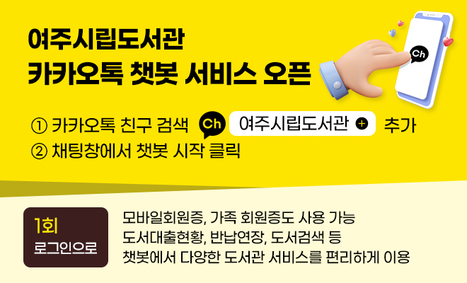 [여주시립도서관 카카오톡 챗봇 서비스 오픈]
1. 카카오톡 친구 검색 후 여주시립도서관 추가
2. 채팅창에서 챗봇 시작 클릭
1회 로그인으로 모바일회원증, 가족 회원증도 사용가능
도서대출현황, 반납연장, 도서검색 등
챗봇에서 다양한 도서관 서비스를 편리하게 이용
