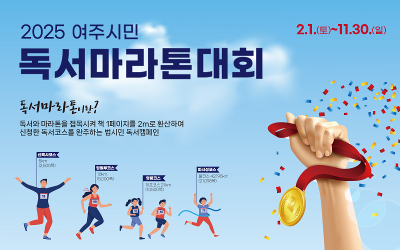 [2025 여주시민 독서마라톤대회]
- 기간: 2월 1일 토요일 ~ 11월 30일 일요일
- 독서 마라톤이란? 독서와 마라톤을 접목시켜 책 1페이지를 2m로 환산하여 신청한 독서코스를 완주하는 범시민 독서캠페인
- 코스 구성: 신륵사코스 5km (2,500쪽) / 영월루코스 10km (5,000쪽) / 영릉코스 하프코스 21km (10,500쪽) / 파사성코스 풀코스 42.195km (21,098쪽)