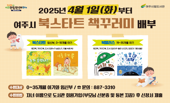 [여주시립도서관] 북스타트 책꾸러미 배부 안내

여주시 아기들에게 생애 첫 책을 선물 합니다. 

<북스타트 책꾸러미 배부 >

- 기간 : 2025년 4월 1일(화) ~ 책꾸러미 소진시까지

- 장소 : 여주시립 9개 도서관(여주/세종/점동/대신/금사/산북/북내/흥천/여주기적의도서관)

- 대상 : 여주시민 중 0~35개월 아기와 임신부(단계별 100꾸러미)

- 방법 : 여주시립도서관에 아이 이름으로 도서관 회원 가입 후 도서관 방문하여 책꾸러미 수령(등본 또는 부모님 신분증 지참)

- 책꾸러미 구성 

 북스타트(임신부, 0~18개월 아기) : 독서지도 가이드북, 그림책 2권(누가 숨었나?, 이불 속에 쏙), 아기양말

 북플러스(19~35개월 아기) : 독서지도 가이드북, 그림책 2권(아주 좋은 내 모자, 찾았다! 구름 방울), 아기 스카프

- 유의사항 : 책꾸러미는 여주시에서 1년에 1회만 수령 가능
