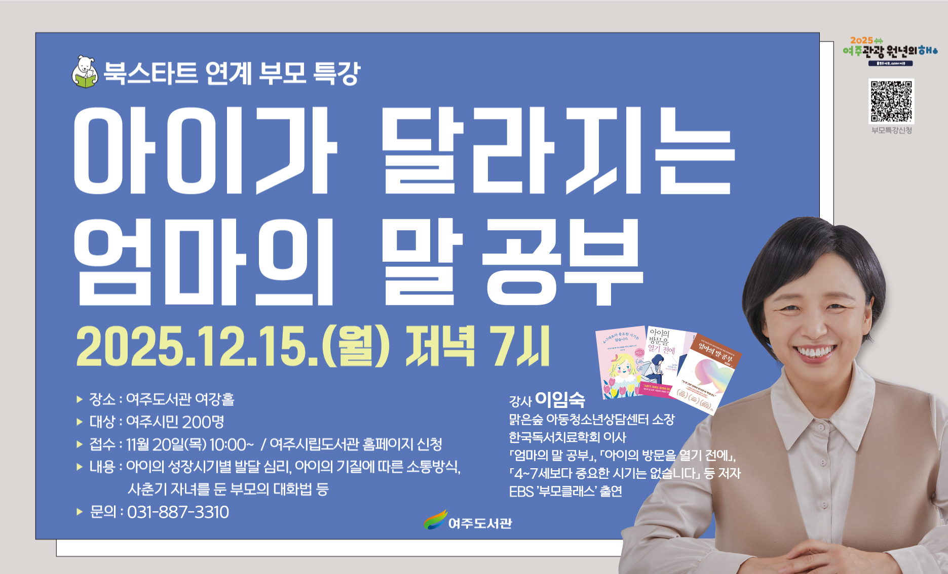 [북스타트 연계 부모 특강] '아이가 달라지는 엄마의 말 공부' 이임숙 작가 특강 운영
★ 일 시 : 2025. 12. 15.(월) 저녁 7시
★ 장 소 : 여주도서관 여강홀
★ 대 상 : 여주시민 200명
★ 강 사 : 이임숙(맑은숲 아동청소년상담센터 소장 / ‘엄마의 말 공부’ 저자)
★ 내 용 : 아이의 성장 시기별 발달 심리, 아이의 기질에 따른 소통방식, 사춘기 자녀와의 대화법 등 자녀 양육 코칭
★ 접수기간 : 2025. 11. 20.(목) ~ 선착순 접수
★ 접수방법 : 여주시립도서관 홈페이지
★ 문 의 : 031)887-3310