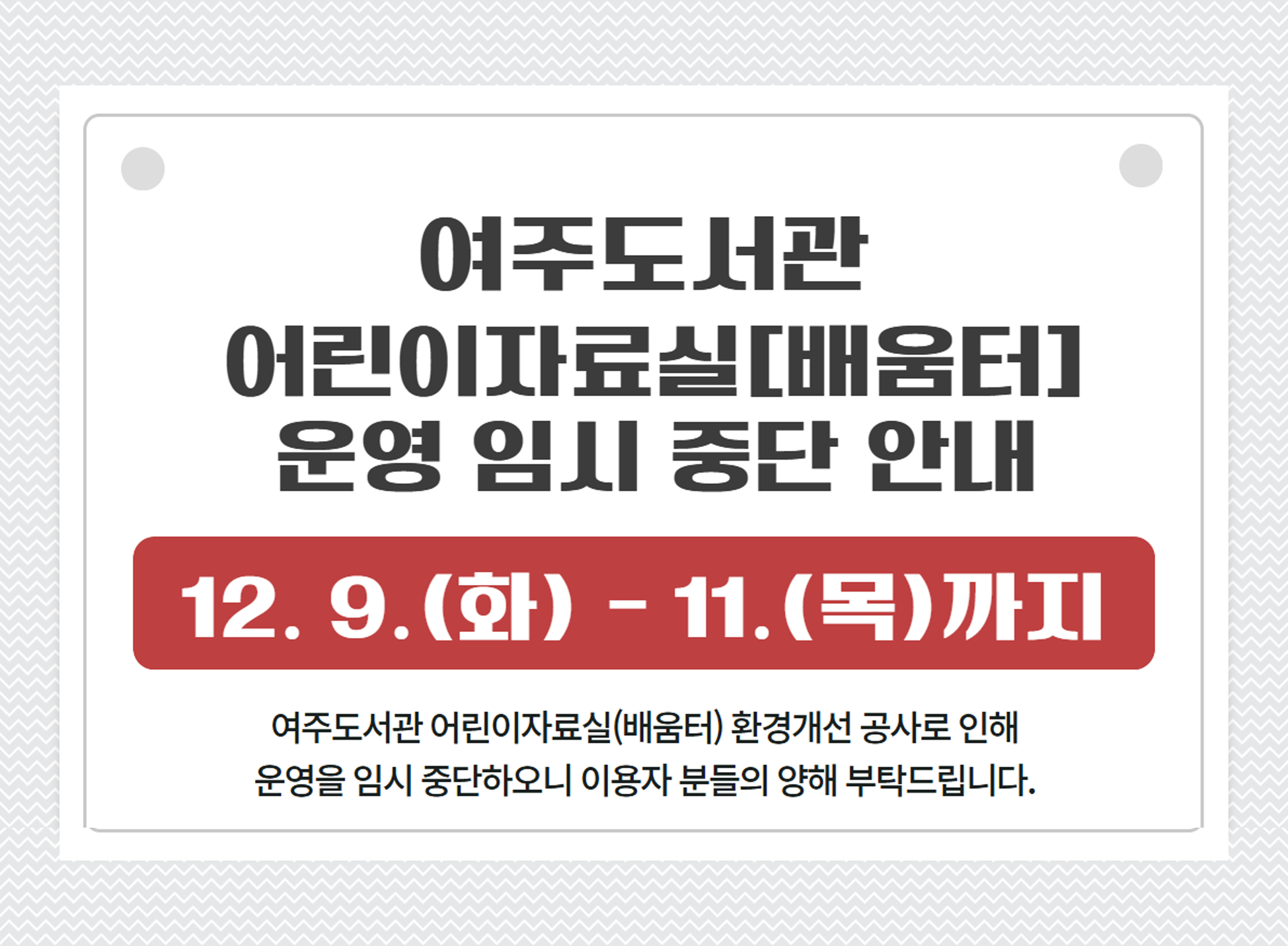 여주도서관 어린이자료실[배움터] 운영 임시 중단 안내 12. 9. (화)~11.(목)까지 여주도서관 어린이자료실(배움터) 환경개선공사로 인해 운영을 임시 중단하오니 이용자 분들의 양해 부탁드립니다.