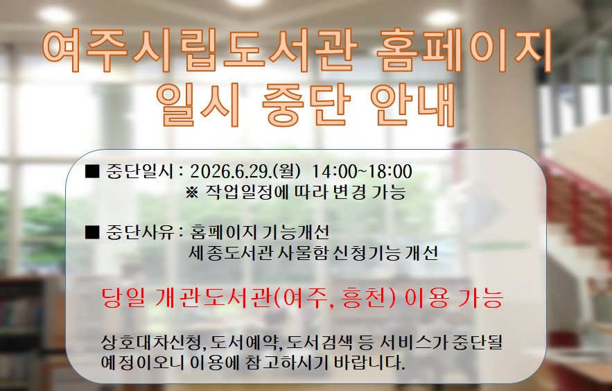 여주시립도서관 홈페이지 서비스 중단 안내
○ 중단일시 : 2026.6.29.(월)  14:00 ~ 18:00
○ 중단사유 : 홈페이지 기능개선 
             (세종도서관 사물함 신청 기능 개선)
당일 개관하는 도서관 (여주,흥천) 이용 가능

홈페이지내 도서검색,상호대차신청, 도서예약, 강좌신청 등
 서비스가 중단될 예정이오니  이용에 참고하시기 바랍니다.