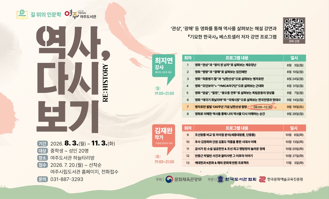  1. 운영기간 : 2026. 8. 3. ~ 11. 3.
    - 1부 영화를 통해 살펴보는 해설 강연 / 2026. 8. 3. ~ 9. 28. 매주 월요일 저녁 7~9시 / 2026. 9. 19.(토) 오전 08:00~12:30 남한산성 탐방 예정
    - 2부 '기묘한 한국사' 베스트셀러 저자 강연 / 2026. 10. 6. ~ 11. 3. 매주 화요일 저녁 7~9시
 2. 강의대상 : 중학생 ~ 성인 20명
 3. 운영장소 : 여주도서관 하늘타리방
 4. 운영내용 : '왕이 된 남자', '관상', '명량' 등의 역사 영화를 통해 한국사를 더욱 깊이 이해할 수 있는 해설 강연과 '기묘한 한국사' 저자 강연 
 5. 접수기간 : 2026. 7. 20.(월) 10:00 ~ 선착순 마감
 6. 접수방법 : 여주시립도서관 홈페이지 또는 전화 접수
 7. 문의전화 : 여주도서관 031-887-3293