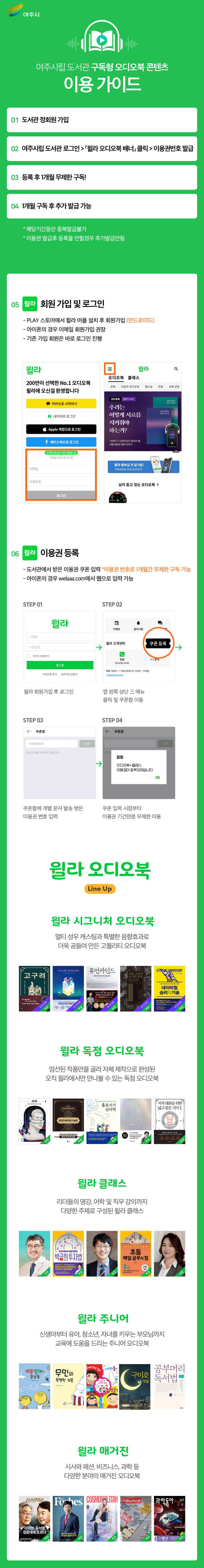 
	여주시
	여주시립도서관 구독형 오디오북 콘텐츠
	01 도서관정회원 가입
	이용 가이드
	02 여주시립도서관 로그인 > 윌라 오디오북 배너클릭 > 이용권번호 발급
	03 등록 후 1개월 무제한 구독!
	04 1개월 구독 후 추가 발급 가능
	*해당기간동안 중복발급불가
	•이용권 발급후 등록을 안할경우 추가발급안됨
	05 월라 회원 가입 및 로그인
	- PLAY 스토어에서 윌라 어플 설치 후 회원가입 (안드로이드)
	아이폰의 경우 이메일 회원가입 권장
	-기존 가입 회원은 바로 로그인 진행
	윌라
	윌라
	Q
	오디오북 클래스
	200만이 선택한 No.1 오디오북 윌라에 오신걸 환영합니다
	전체
	이달의 오디오북 웹소설 인문
	경제·경영
	오디오북 윌리's Pick
	카카오로 시작하기
	우리는
	164445
	N 네이버로 로그인
	어떻게 서로를
	이메일
	비밀번호
	지켜줘야
	Apple 계정으로 로그인
	하는가?
	f페이스북으로 로그인
	거리두기 시대에 잊지 말아야 할 사람다움에 대한 이야기
	마지막으로 로그인한 계정입니다
	이메일 아이디로 로그인
	로그인
	윌라 멤버십 첫 달 0원!
	가족공유로 반값 효과까지!
	님이 듣고 있는 오디오북 >
	06 원래 이용권 등록
	- 도서관에서 받은 이용권 쿠폰 입력 *이용권 번호로 1개월간 무제한 구독 가능
	- 아이폰의 경우 welaaa.com에서 웹으로 입력 가능
	STEP 01
	이메일
	윌라
	STEP 02
	0
	이벤트
	공지사항
	윌라 고객센터
	쿠폰등록
	비밀번호
	아이디 저장하기
	전화
	02-6206-3240
	로그인
	비밀번호 찾기 윌라계정만들기
	평일 10:00~17:00 (휴게시간 12:00-14:00) cs@welona.com
	윌라 회원가입 후 로그인
	앱 왼쪽 상단 메뉴
	STEP 03
	<쿠폰함
	클릭 및 쿠폰함 이동
	STEP 04
	← 쿠폰함
	쿠폰번호입력
	등록
	대소문자를 구분하지 않습니다.
	대소문
	→
	알림
	오디오북+클래스
	1:1 문의
	이용권이 등록되었습니다
	OK
	쿠폰함에 개별 문자 발송 받은
	쿠폰 입력 시점부터
	이용권 번호 입력
	이용권 기간만큼 무제한 이용
	윌라 오디오북
	Line Up
	윌라 시그니처 오디오북
	멀티 성우 캐스팅과 특별한 음향효과로
	더욱 공들여 만든 고퀄리티 오디오북
	등록
	미드나잇 라이브러리
	휴먼카인드
	EXTREME OWNERSHIP
	고구려
	괴물 조선의
	또 다른 풍경
	기억
	언제기다
	시그니처
	독점
	두번 드
	시그니처 독점
	HUMANKINDE
	인간본성에 관한 새로운
	시그니처
	독점
	시그니처
	독점
	윌라 독점 오디오북
	엄선된 작품만을 골라 자체제작으로 완성된 오직 윌라에서만 만나볼 수 있는 독점 오디오북
	존리 부자되기 습관
	홀로서기
	심리학
	공의미
	LO
	564,92,242.9
	윌라 클래스
	리더들의 명강, 어학 및 직무 강의까지
	다양한 주제로 구성된 윌라 클래스
	LIVE
	OLIVE
	한번 배워서 평생 퍼먹는
	박곰희투자법
	초등
	매일 공부의 힘
	찾으고 싶어요
	독점
	15년 종
	독점
	윌라 주니어
	신생아부터 유아, 청소년, 자녀를 키우는 부모님까지 교육에 도움을 드리는 주니어 오디오북
	네이비씰
	승리의기술
	미국을 교재로
	시그니처
	지적 대화를 위한
	넓고얕은지식 1
	함대로 하고 싶어
	이다음
	공부머리
	개똥벌레가
	무민의
	구미호
	똥똥똥
	특별한 보물
	식당
	독서법
	윌라 매거진
	시사와 패션, 비즈니스, 과학 등
	다양한 분야의 매거진 오디오북
	시사저널
	Forbes COSMOPOLITAN
	이코노미스트
	과학동아
	427
	이재명·윤석열
	검증대에 오르다
	그린뉴딜 돌풍의 주역
	하반기 주식펀드
	투자가이드
	=한강
	반도체 세대교체
	28
	독점
	↑